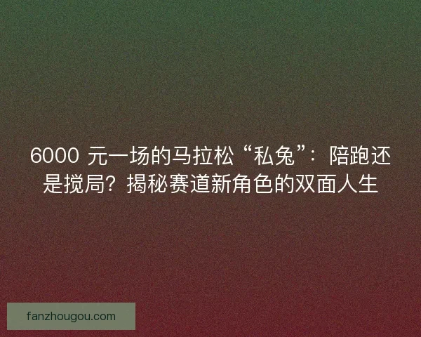 6000 元一场的马拉松 “私兔”：陪跑还是搅局？揭秘赛道新角色的双面人生