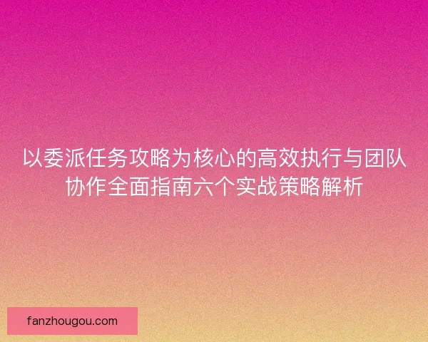 以委派任务攻略为核心的高效执行与团队协作全面指南六个实战策略解析